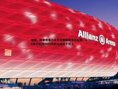 C7娱乐-意媒，阿莱格里力主尤文图斯留住迈尼昂，AC米兰坚持3000万欧元估价不放人