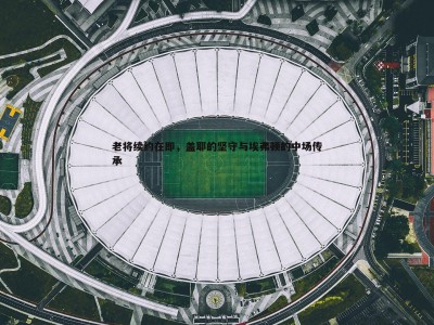 C7娱乐-老将续约在即，盖耶的坚守与埃弗顿的中场传承