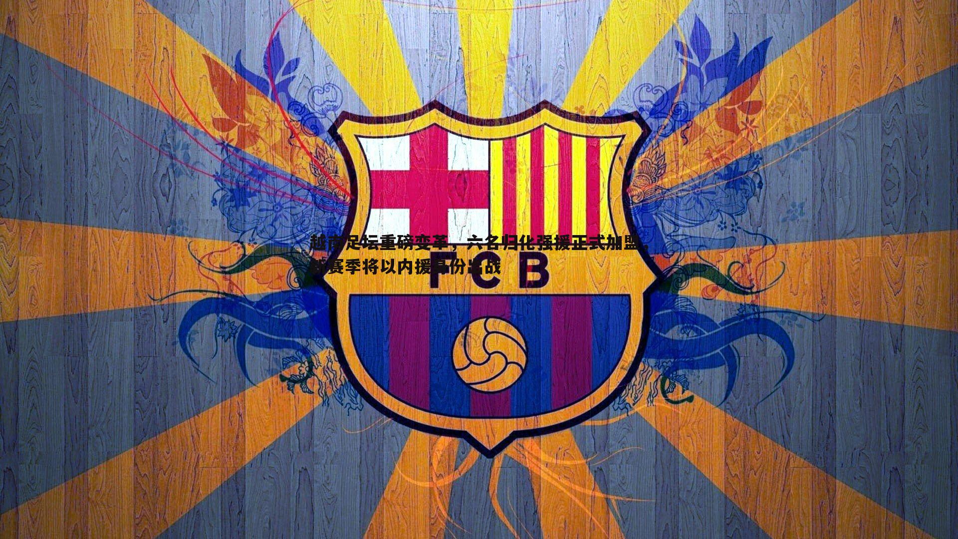 越南足坛重磅变革,六名归化强援正式加盟,新赛季将以内援身份出战